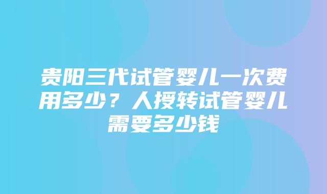 贵阳三代试管婴儿一次费用多少？人授转试管婴儿需要多少钱