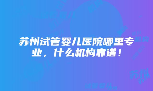 苏州试管婴儿医院哪里专业，什么机构靠谱！