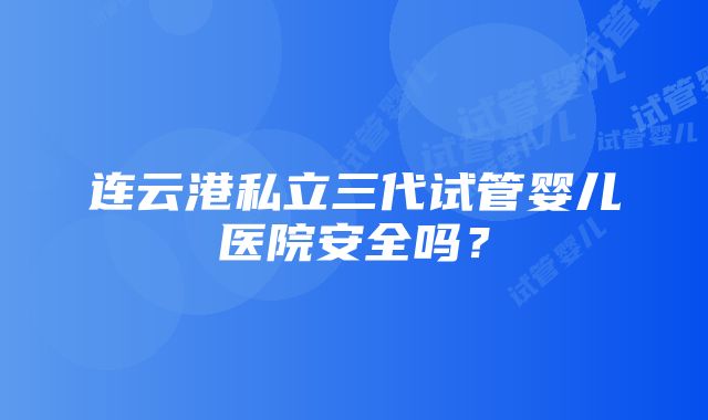 连云港私立三代试管婴儿医院安全吗？