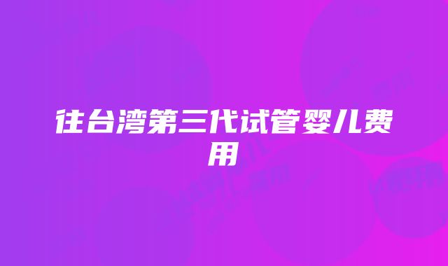 往台湾第三代试管婴儿费用