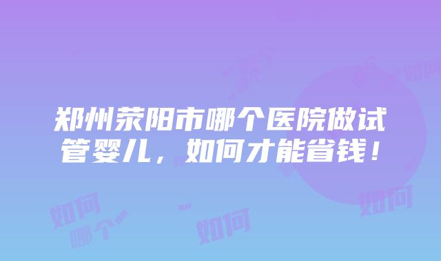 郑州荥阳市哪个医院做试管婴儿，如何才能省钱！