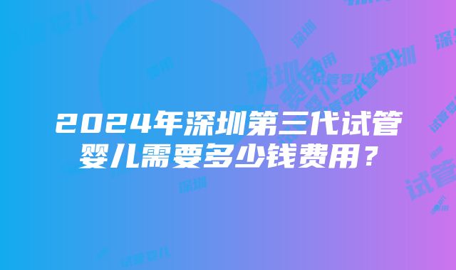 2024年深圳第三代试管婴儿需要多少钱费用？