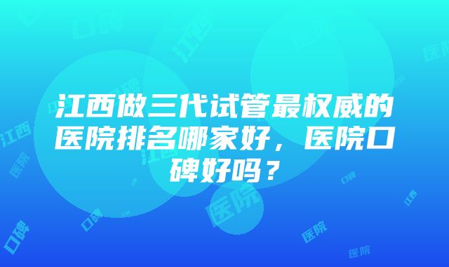 江西做三代试管最权威的医院排名哪家好，医院口碑好吗？