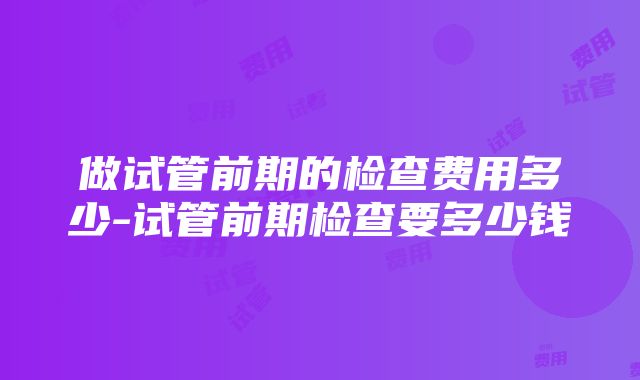 做试管前期的检查费用多少-试管前期检查要多少钱