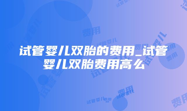 试管婴儿双胎的费用_试管婴儿双胎费用高么