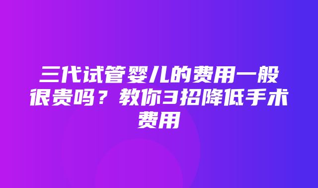 三代试管婴儿的费用一般很贵吗？教你3招降低手术费用