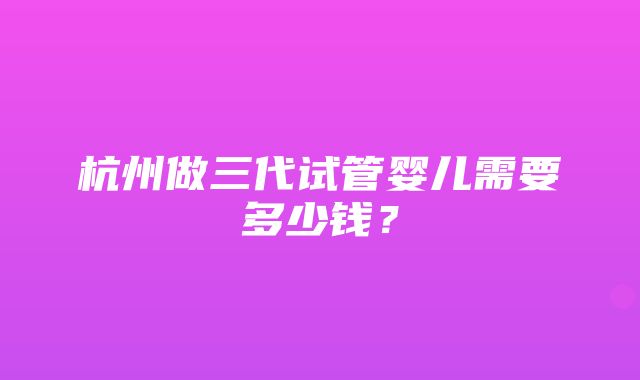 杭州做三代试管婴儿需要多少钱？