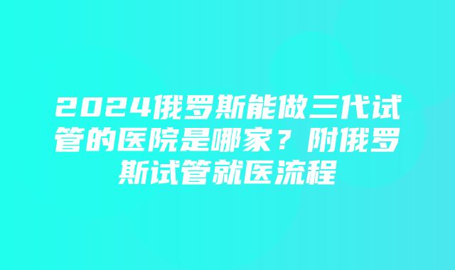 2024俄罗斯能做三代试管的医院是哪家？附俄罗斯试管就医流程