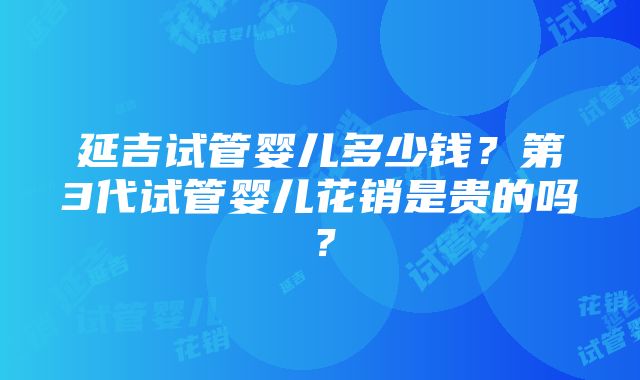 延吉试管婴儿多少钱？第3代试管婴儿花销是贵的吗？