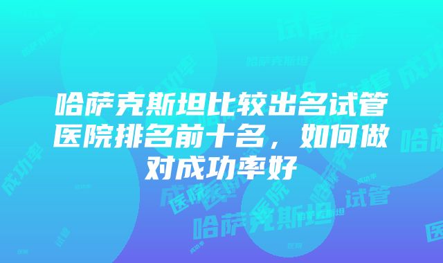 哈萨克斯坦比较出名试管医院排名前十名，如何做对成功率好