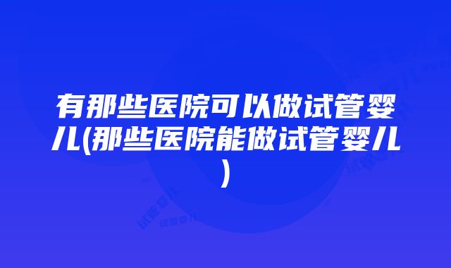 有那些医院可以做试管婴儿(那些医院能做试管婴儿)