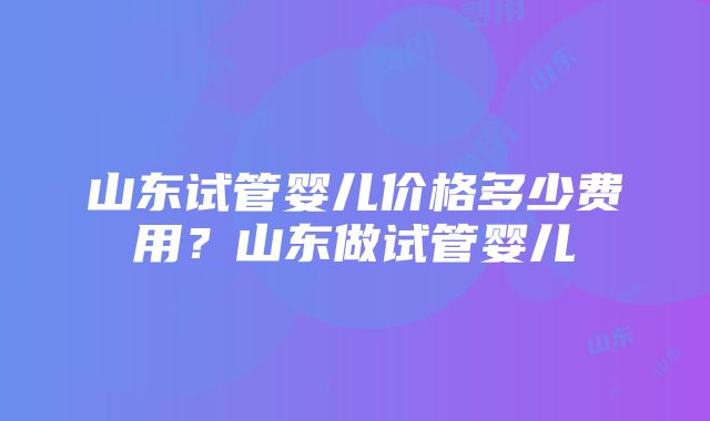 山东试管婴儿价格多少费用？山东做试管婴儿