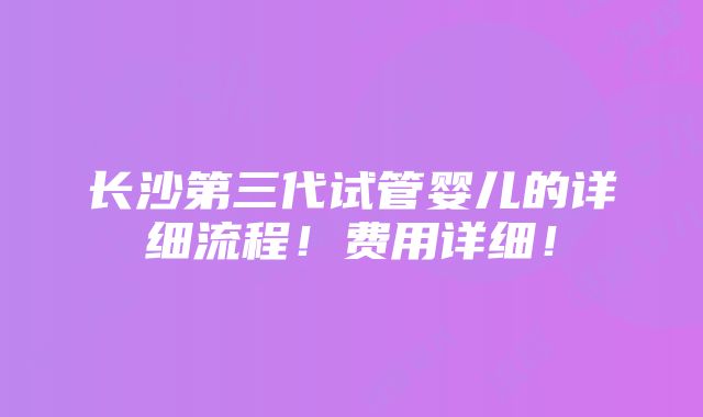 长沙第三代试管婴儿的详细流程！费用详细！