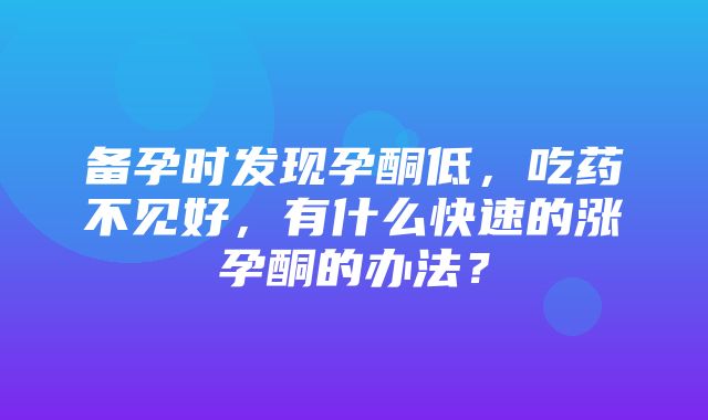 备孕时发现孕酮低，吃药不见好，有什么快速的涨孕酮的办法？