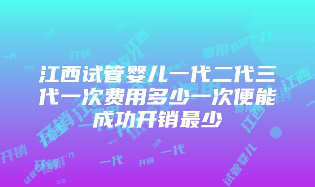 江西试管婴儿一代二代三代一次费用多少一次便能成功开销最少