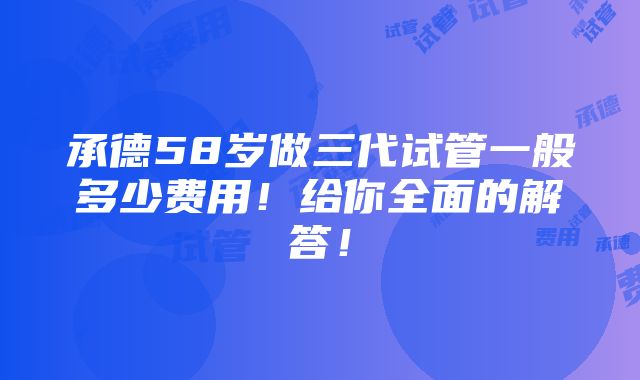 承德58岁做三代试管一般多少费用！给你全面的解答！