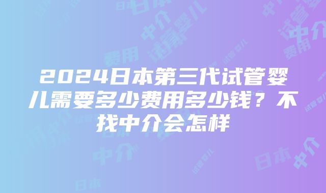 2024日本第三代试管婴儿需要多少费用多少钱？不找中介会怎样