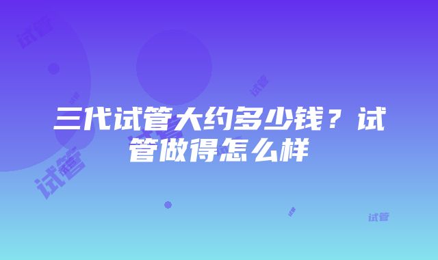 三代试管大约多少钱？试管做得怎么样