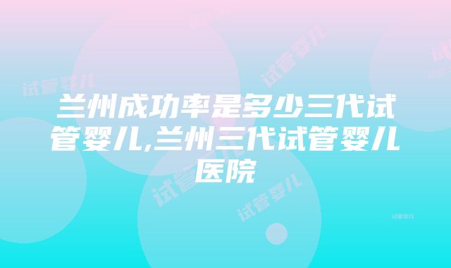 兰州成功率是多少三代试管婴儿,兰州三代试管婴儿医院