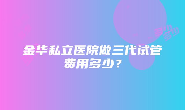 金华私立医院做三代试管费用多少？