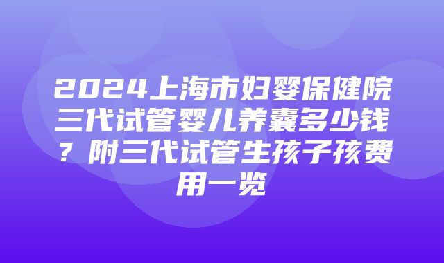 2024上海市妇婴保健院三代试管婴儿养囊多少钱？附三代试管生孩子孩费用一览