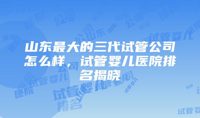 山东最大的三代试管公司怎么样，试管婴儿医院排名揭晓