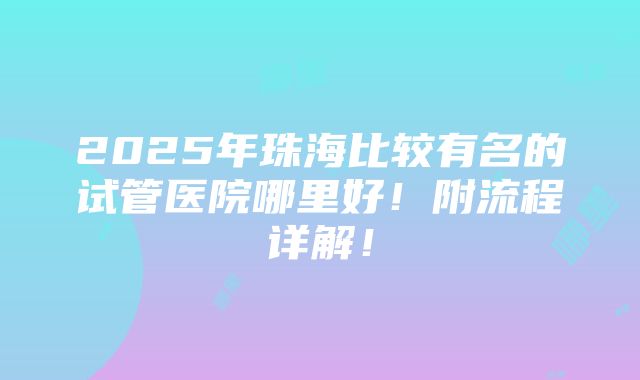 2025年珠海比较有名的试管医院哪里好！附流程详解！