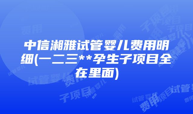 中信湘雅试管婴儿费用明细(一二三**孕生子项目全在里面)