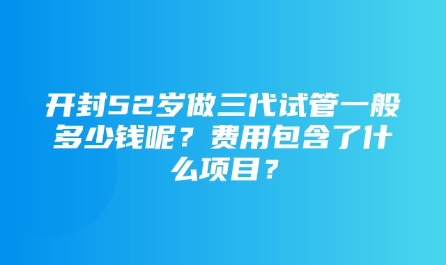 开封52岁做三代试管一般多少钱呢？费用包含了什么项目？