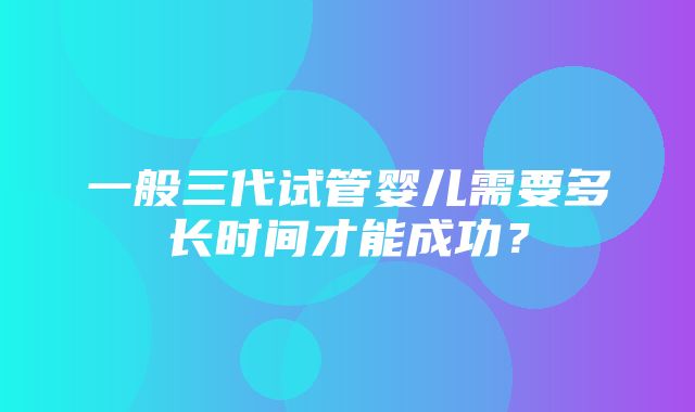 一般三代试管婴儿需要多长时间才能成功？