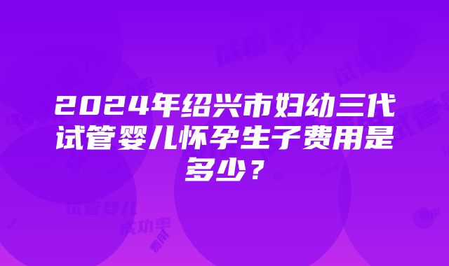 2024年绍兴市妇幼三代试管婴儿怀孕生子费用是多少？