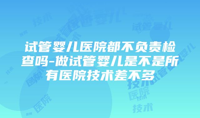 试管婴儿医院都不负责检查吗-做试管婴儿是不是所有医院技术差不多