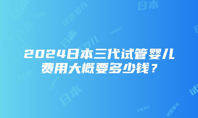 2024日本三代试管婴儿费用大概要多少钱？