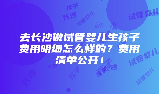 去长沙做试管婴儿生孩子费用明细怎么样的？费用清单公开！