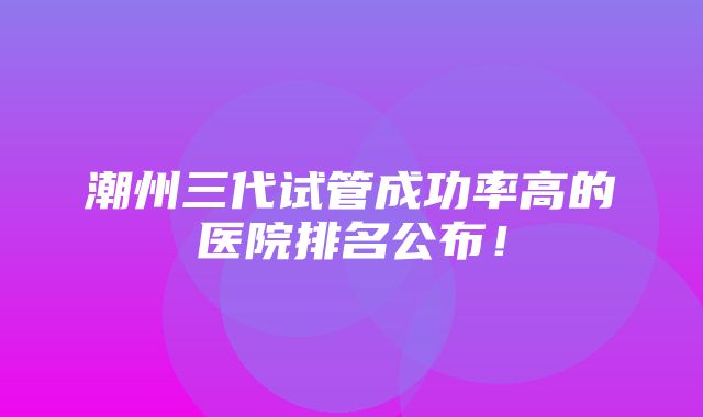 潮州三代试管成功率高的医院排名公布！