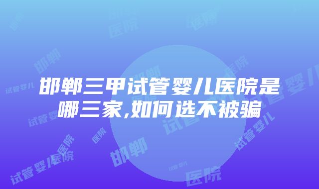 邯郸三甲试管婴儿医院是哪三家,如何选不被骗