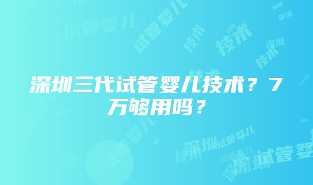 深圳三代试管婴儿技术？7万够用吗？