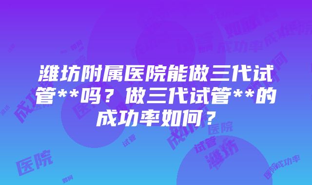 潍坊附属医院能做三代试管**吗？做三代试管**的成功率如何？