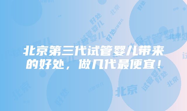 北京第三代试管婴儿带来的好处，做几代最便宜！