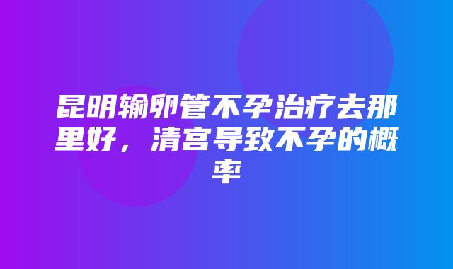 昆明输卵管不孕治疗去那里好，清宫导致不孕的概率