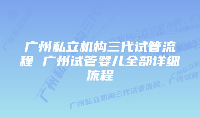 广州私立机构三代试管流程 广州试管婴儿全部详细流程