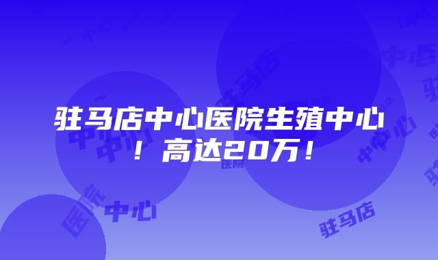 驻马店中心医院生殖中心！高达20万！