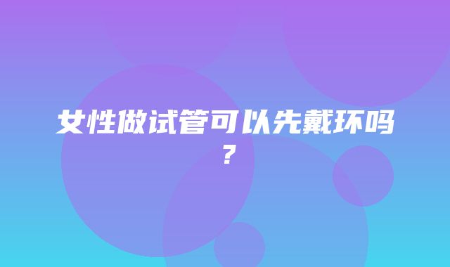 女性做试管可以先戴环吗？