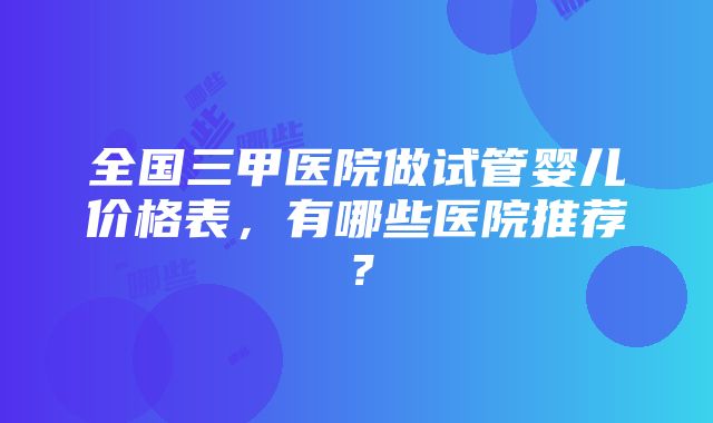 全国三甲医院做试管婴儿价格表，有哪些医院推荐？