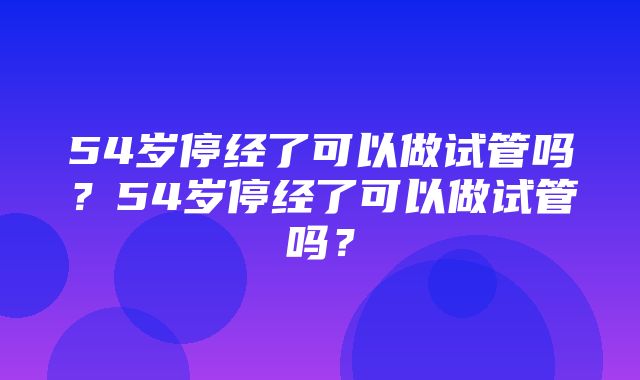 54岁停经了可以做试管吗？54岁停经了可以做试管吗？