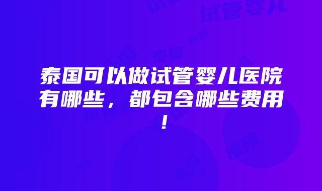 泰国可以做试管婴儿医院有哪些，都包含哪些费用！