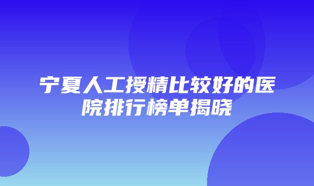 宁夏人工授精比较好的医院排行榜单揭晓