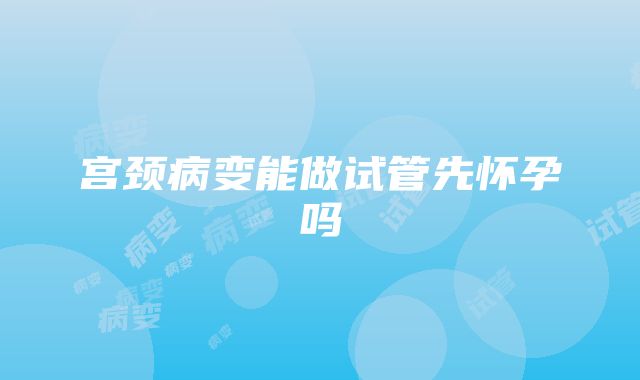 宫颈病变能做试管先怀孕吗