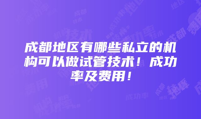 成都地区有哪些私立的机构可以做试管技术！成功率及费用！