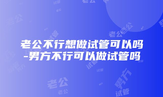 老公不行想做试管可以吗-男方不行可以做试管吗